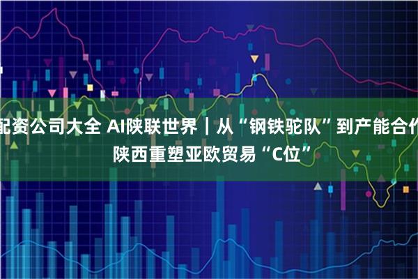 配资公司大全 AI陕联世界｜从“钢铁驼队”到产能合作 陕西重塑亚欧贸易“C位”