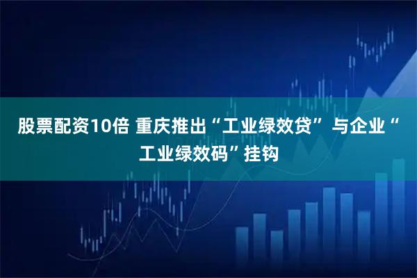 股票配资10倍 重庆推出“工业绿效贷” 与企业“工业绿效码”挂钩