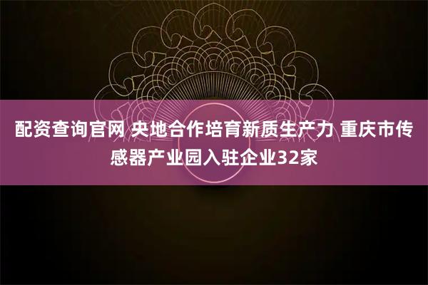 配资查询官网 央地合作培育新质生产力 重庆市传感器产业园入驻企业32家