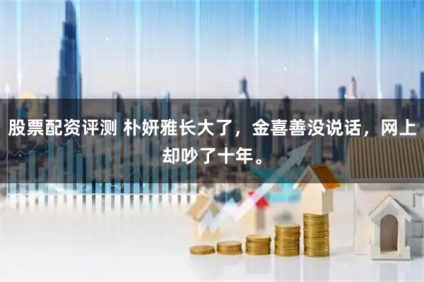 股票配资评测 朴妍雅长大了，金喜善没说话，网上却吵了十年。
