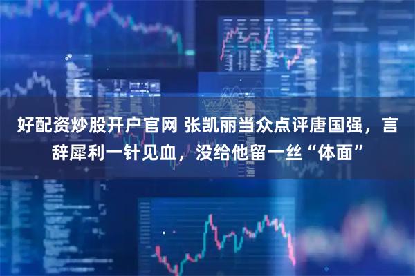 好配资炒股开户官网 张凯丽当众点评唐国强，言辞犀利一针见血，没给他留一丝“体面”